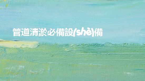 管道清淤必備設(shè)備，一目了然！